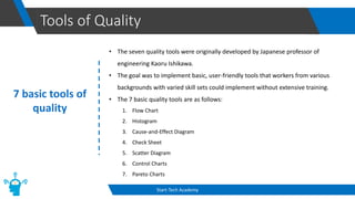 Tools of Quality
Start-Tech Academy
7 basic tools of
quality
• The seven quality tools were originally developed by Japanese professor of
engineering Kaoru Ishikawa.
• The goal was to implement basic, user-friendly tools that workers from various
backgrounds with varied skill sets could implement without extensive training.
• The 7 basic quality tools are as follows:
1. Flow Chart
2. Histogram
3. Cause-and-Effect Diagram
4. Check Sheet
5. Scatter Diagram
6. Control Charts
7. Pareto Charts
 