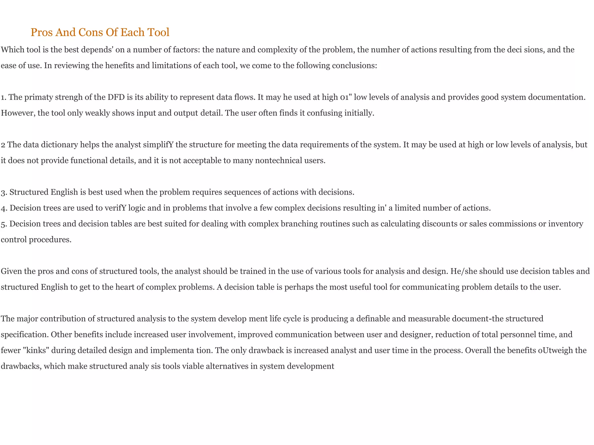 Pros And Cons Of Each Tool
Which tool is the best depends' on a number of factors: the nature and complexity of the problem, the numher of actions resulting from the deci sions, and the
ease of use. In reviewing the henefits and limitations of each tool, we come to the following conclusions:
1. The primaty strengh of the DFD is its ability to represent data flows. It may he used at high 01" low levels of analysis and provides good system documentation.
However, the tool only weakly shows input and output detail. The user often finds it confusing initially.
2 The data dictionary helps the analyst simplifY the structure for meeting the data requirements of the system. It may be used at high or low levels of analysis, but
it does not provide functional details, and it is not acceptable to many nontechnical users.
3. Structured English is best used when the problem requires sequences of actions with decisions.
4. Decision trees are used to verifY logic and in problems that involve a few complex decisions resulting in' a limited number of actions.
5. Decision trees and decision tables are best suited for dealing with complex branching routines such as calculating discounts or sales commissions or inventory
control procedures.
Given the pros and cons of structured tools, the analyst should be trained in the use of various tools for analysis and design. He/she should use decision tables and
structured English to get to the heart of complex problems. A decision table is perhaps the most useful tool for communicating problem details to the user.
The major contribution of structured analysis to the system develop ment life cycle is producing a definable and measurable document-the structured
specification. Other benefits include increased user involvement, improved communication between user and designer, reduction of total personnel time, and
fewer "kinks" during detailed design and implementa tion. The only drawback is increased analyst and user time in the process. Overall the benefits oUtweigh the
drawbacks, which make structured analy sis tools viable alternatives in system development
 
