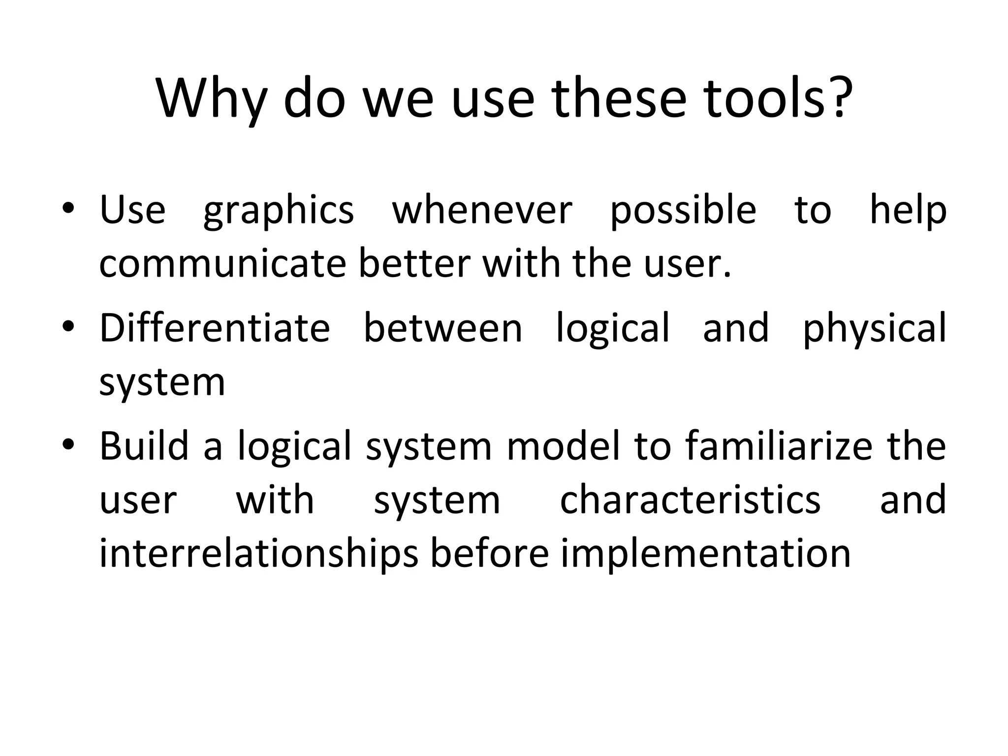 Why do we use these tools?
• Use graphics whenever possible to help
communicate better with the user.
• Differentiate between logical and physical
system
• Build a logical system model to familiarize the
user with system characteristics and
interrelationships before implementation
 