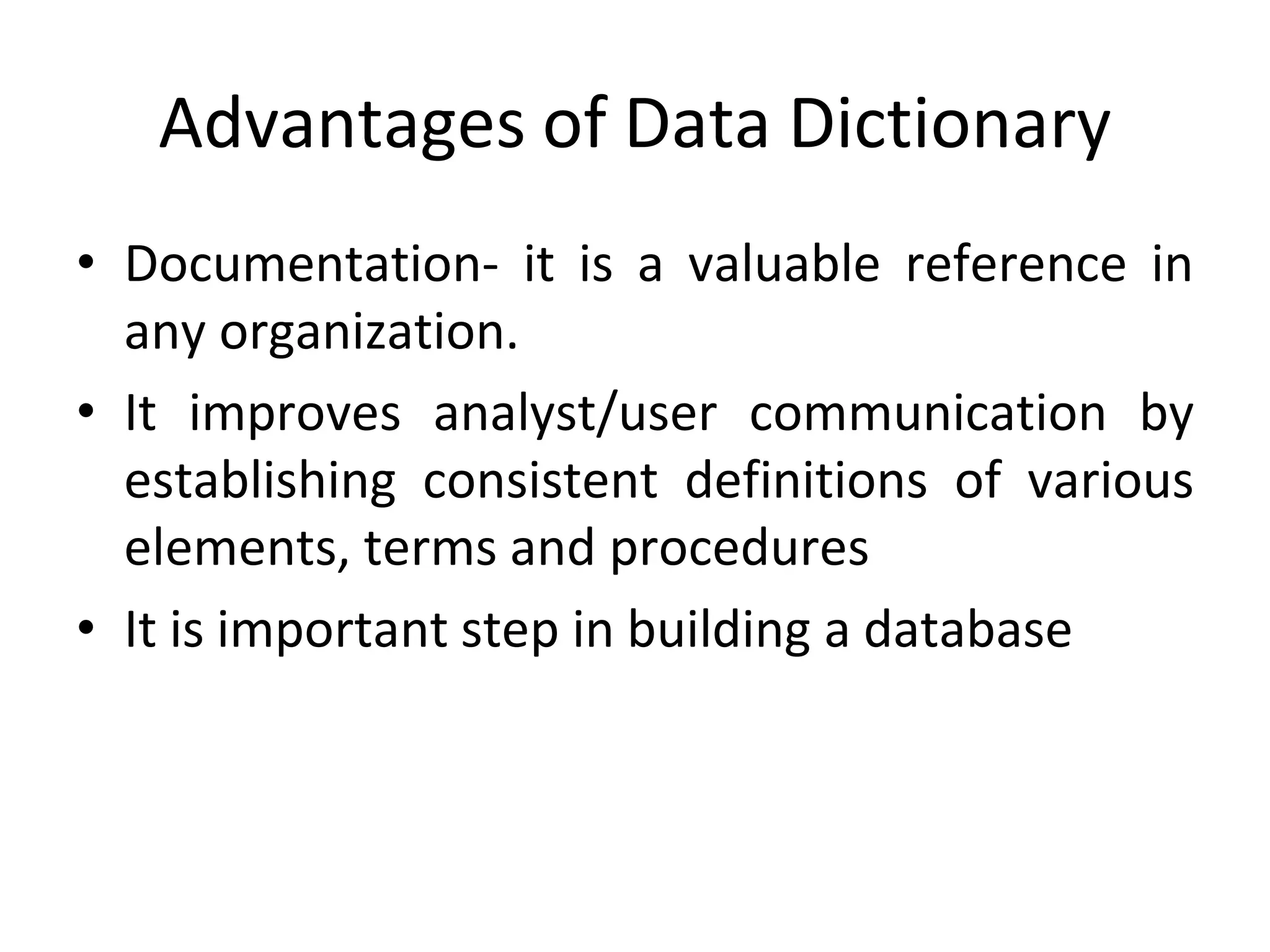 Advantages of Data Dictionary
• Documentation- it is a valuable reference in
any organization.
• It improves analyst/user communication by
establishing consistent definitions of various
elements, terms and procedures
• It is important step in building a database
 