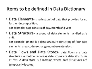 Items to be defined in Data Dictionary
• Data Elements- smallest unit of data that provides for no
further decomposition.
For example: date consists of day, month and year
• Data Structure- a group of data elements handled as a
unit.
For example: phone is a data structure consisting of four data
elements: area-code-exchange-number-extension.
• Data Flows and Data Stores- data flows are data
structures in motion, whereas data stores are data structures
at rest. A data store is a location where data structures are
temporarily located.
 