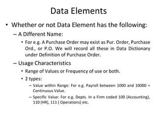 Data Elements
• Whether or not Data Element has the following:
– A Different Name:
• For e.g. A Purchase Order may exist as Pur. Order, Purchase
Ord., or P.O. We will record all these in Data Dictionary
under Definition of Purchase Order.
– Usage Characteristics
• Range of Values or Frequency of use or both.
• 2 types:
– Value within Range: For e.g. Payroll between 1000 and 10000 =
Continuous Value.
– Specific Value: For e.g. Depts. In a Firm coded 100 (Accounting),
110 (HR), 111 ( Operations) etc.
 