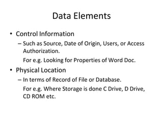 Data Elements
• Control Information
– Such as Source, Date of Origin, Users, or Access
Authorization.
For e.g. Looking for Properties of Word Doc.
• Physical Location
– In terms of Record of File or Database.
For e.g. Where Storage is done C Drive, D Drive,
CD ROM etc.
 