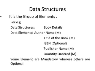 Data Structures
• It is the Group of Elements .
For e.g.
Data Structures: Book Details
Data Elements: Author Name (M)
Title of the Book (M)
ISBN (Optional)
Publisher Name (M)
Quantity Ordered (M)
Some Element are Mandatory whereas others are
Optional
 