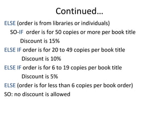 Continued…
ELSE (order is from libraries or individuals)
SO-IF order is for 50 copies or more per book title
Discount is 15%
ELSE IF order is for 20 to 49 copies per book title
Discount is 10%
ELSE IF order is for 6 to 19 copies per book title
Discount is 5%
ELSE (order is for less than 6 copies per book order)
SO: no discount is allowed
 