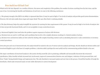 Pros And Cons Of Each Tool
Which tool is the best depends' on a number of factors: the nature and complexity of the problem, the numher of actions resulting from the deci sions, and the
ease of use. In reviewing the henefits and limitations of each tool, we come to the following conclusions:
1. The primaty strengh of the DFD is its ability to represent data flows. It may he used at high 01" low levels of analysis and provides good system documentation.
However, the tool only weakly shows input and output detail. The user often finds it confusing initially.
2 The data dictionary helps the analyst simplifY the structure for meeting the data requirements of the system. It may be used at high or low levels of analysis, but
it does not provide functional details, and it is not acceptable to many nontechnical users.
3. Structured English is best used when the problem requires sequences of actions with decisions.
4. Decision trees are used to verifY logic and in problems that involve a few complex decisions resulting in' a limited number of actions.
5. Decision trees and decision tables are best suited for dealing with complex branching routines such as calculating discounts or sales commissions or inventory
control procedures.
Given the pros and cons of structured tools, the analyst should be trained in the use of various tools for analysis and design. He/she should use decision tables and
structured English to get to the heart of complex problems. A decision table is perhaps the most useful tool for communicating problem details to the user.
The major contribution of structured analysis to the system develop ment life cycle is producing a definable and measurable document-the structured
specification. Other benefits include increased user involvement, improved communication between user and designer, reduction of total personnel time, and
fewer "kinks" during detailed design and implementa tion. The only drawback is increased analyst and user time in the process. Overall the benefits oUtweigh the
drawbacks, which make structured analy sis tools viable alternatives in system development
 