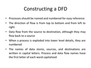 Constructing a DFD
• Processes should be named and numbered for easy reference
• The direction of flow is from top to bottom and from left to
right
• Data flow from the source to destination, although they may
flow back to a source
• When a process is exploded into lower level details, they are
numbered
• The names of data stores, sources, and destinations are
written in capital letters. Process and data flow names have
the first letter of each word capitalized
 