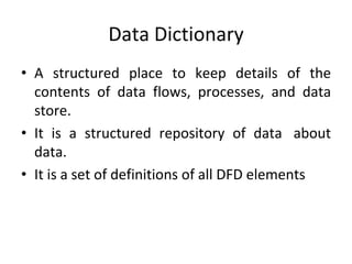 Data Dictionary
• A structured place to keep details of the
contents of data flows, processes, and data
store.
• It is a structured repository of data about
data.
• It is a set of definitions of all DFD elements
 