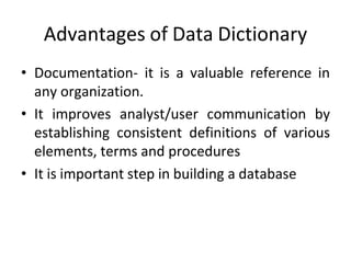 Advantages of Data Dictionary
• Documentation- it is a valuable reference in
any organization.
• It improves analyst/user communication by
establishing consistent definitions of various
elements, terms and procedures
• It is important step in building a database
 