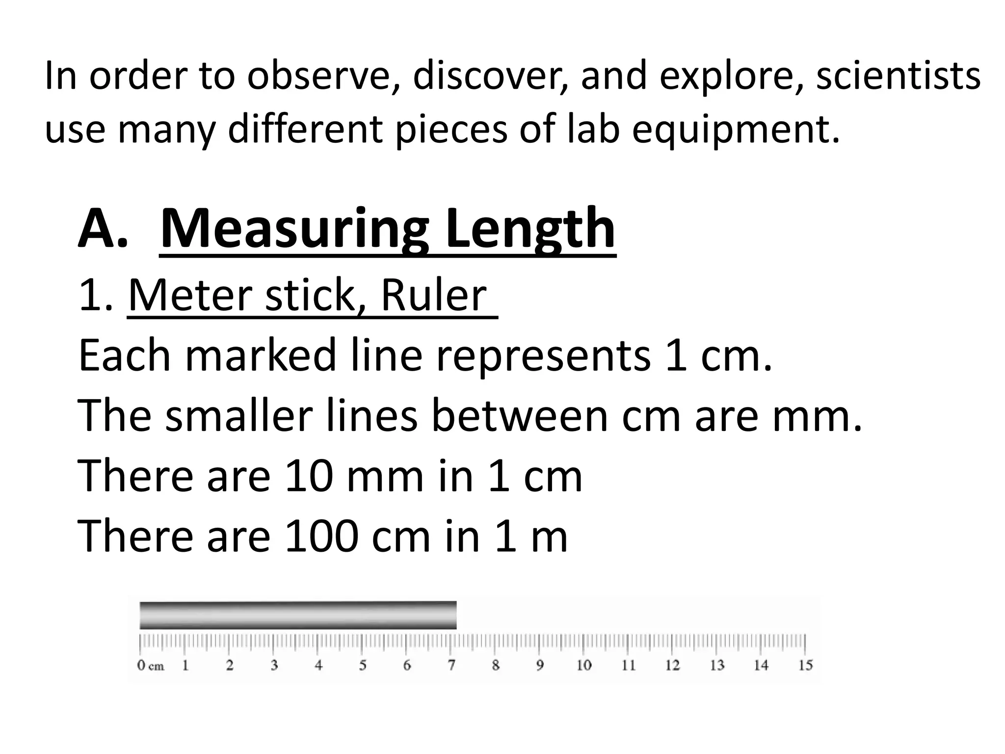 In order to observe, discover, and explore, scientists
use many different pieces of lab equipment.
A. Measuring Length
1. Meter stick, Ruler
Each marked line represents 1 cm.
The smaller lines between cm are mm.
There are 10 mm in 1 cm
There are 100 cm in 1 m
 