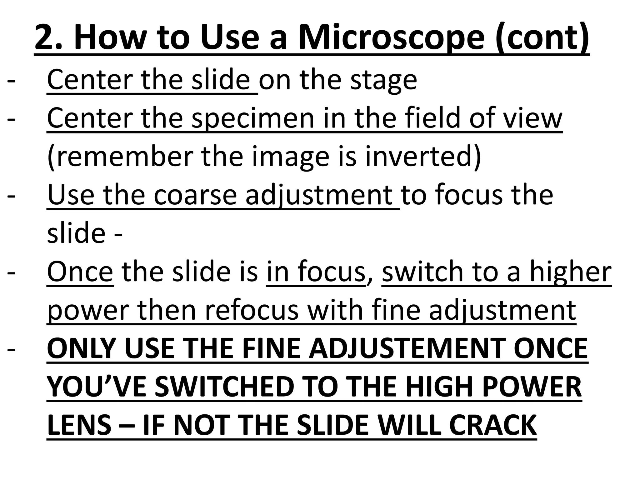 2. How to Use a Microscope (cont)
- Center the slide on the stage
- Center the specimen in the field of view
(remember the image is inverted)
- Use the coarse adjustment to focus the
slide -
- Once the slide is in focus, switch to a higher
power then refocus with fine adjustment
- ONLY USE THE FINE ADJUSTEMENT ONCE
YOU’VE SWITCHED TO THE HIGH POWER
LENS – IF NOT THE SLIDE WILL CRACK
 