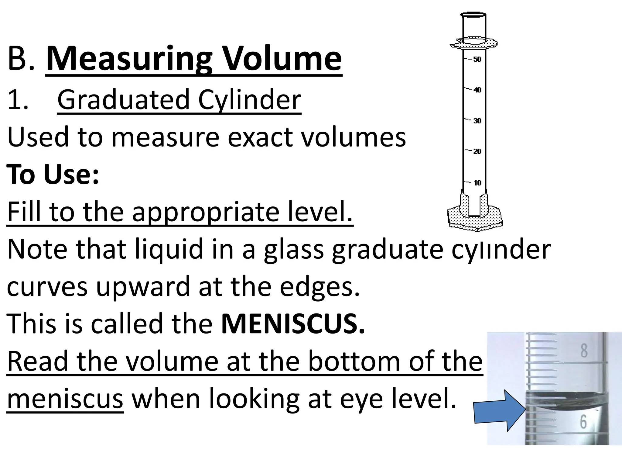 B. Measuring Volume
1. Graduated Cylinder
Used to measure exact volumes
To Use:
Fill to the appropriate level.
Note that liquid in a glass graduate cylinder
curves upward at the edges.
This is called the MENISCUS.
Read the volume at the bottom of the
meniscus when looking at eye level.
 