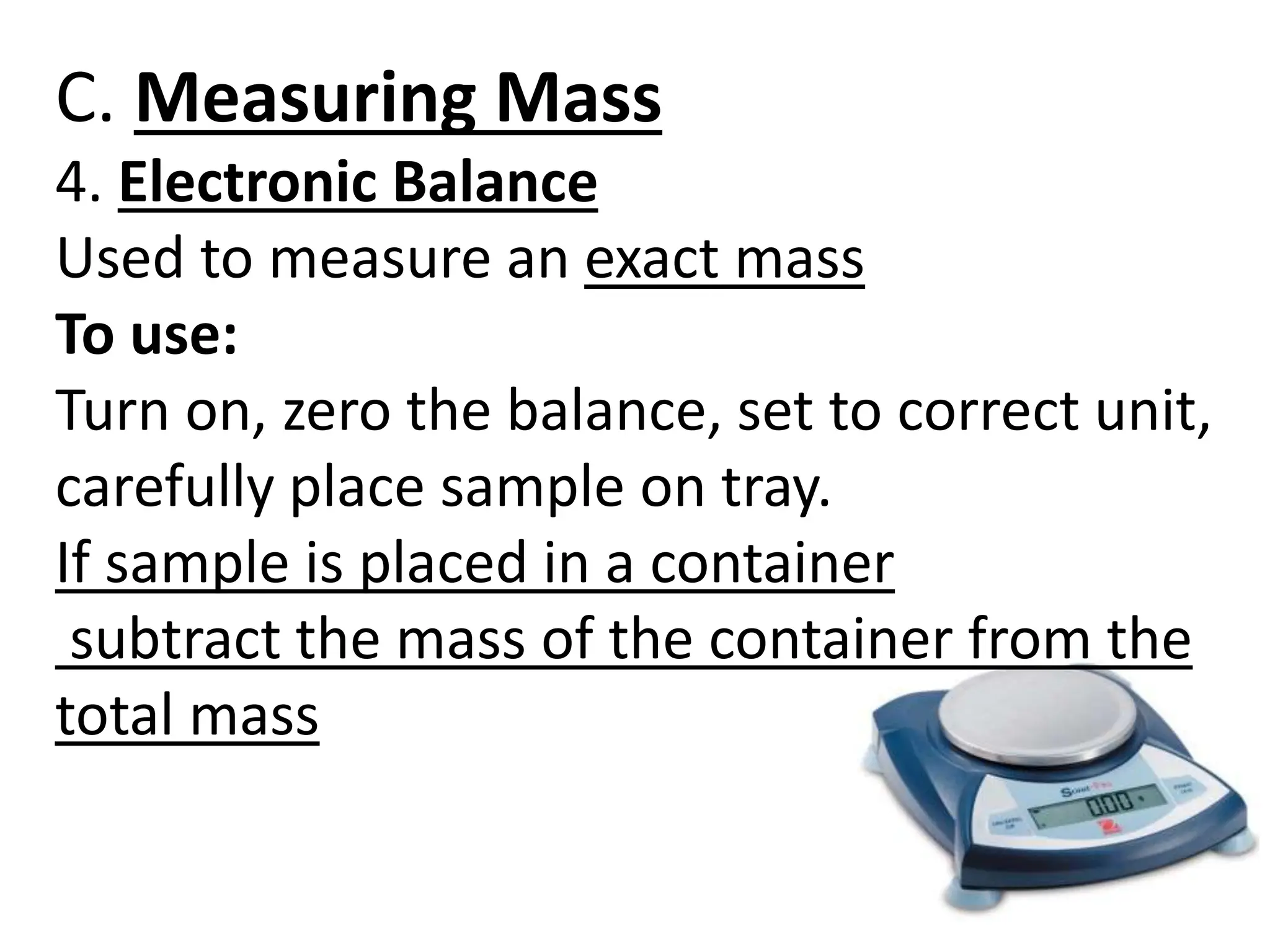 C. Measuring Mass
4. Electronic Balance
Used to measure an exact mass
To use:
Turn on, zero the balance, set to correct unit,
carefully place sample on tray.
If sample is placed in a container
subtract the mass of the container from the
total mass
 