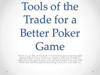 Tools of the 
Trade for a 
Better Poker 
Game 
Want to up the ante when it comes to your online poker 
game play? If you think you need a little bit of help to 
improve your game play, you will be happy to know that 
there are several game-boosting tools you can rely on. 
 