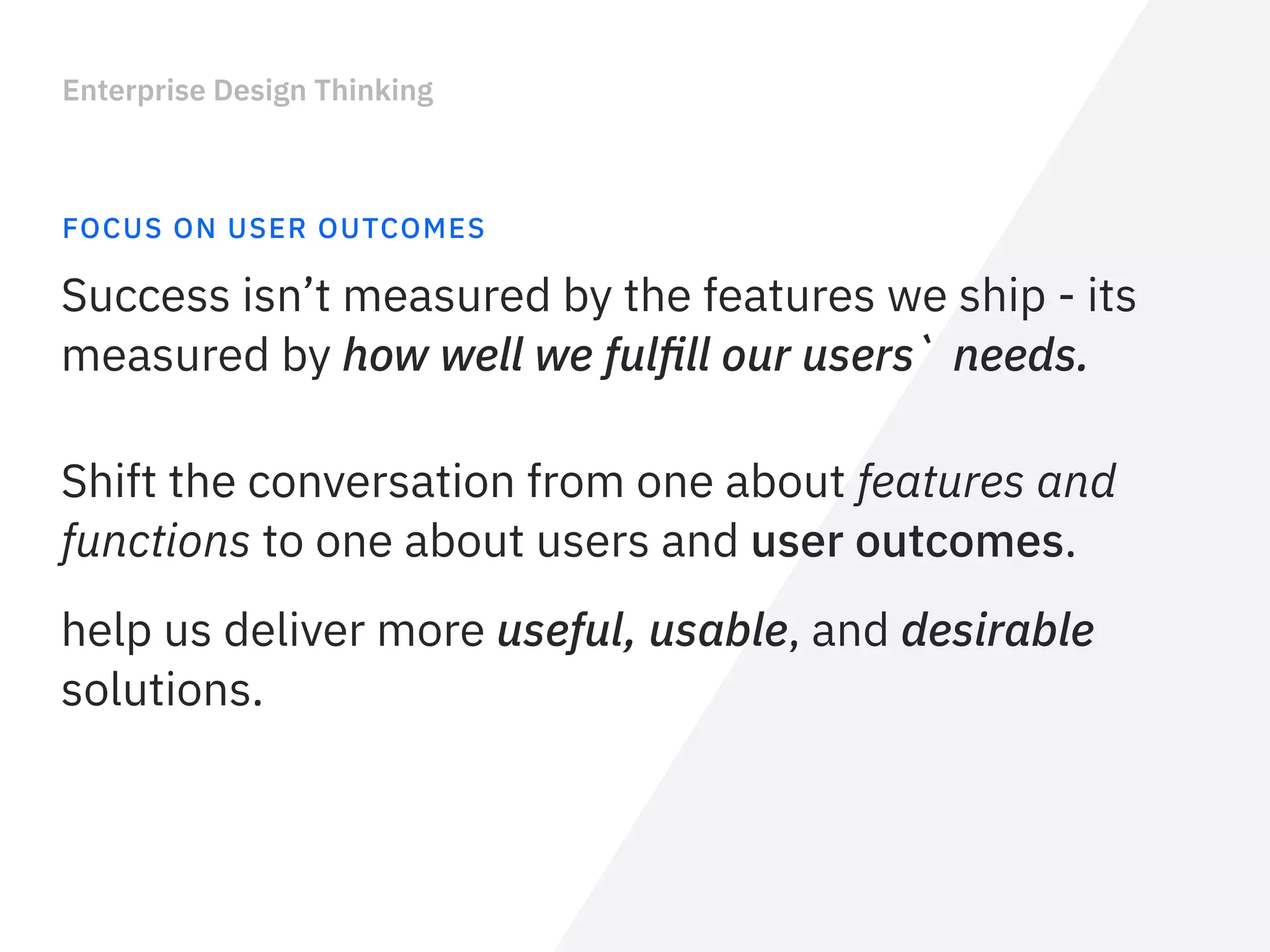 Enterprise Design Thinking
FOCUS ON USER OUTCOMES
Success isn’t measured by the features we ship - its
measured by how well we fulﬁll our users` needs.
Shift the conversation from one about features and
functions to one about users and user outcomes.
help us deliver more useful, usable, and desirable
solutions.
 