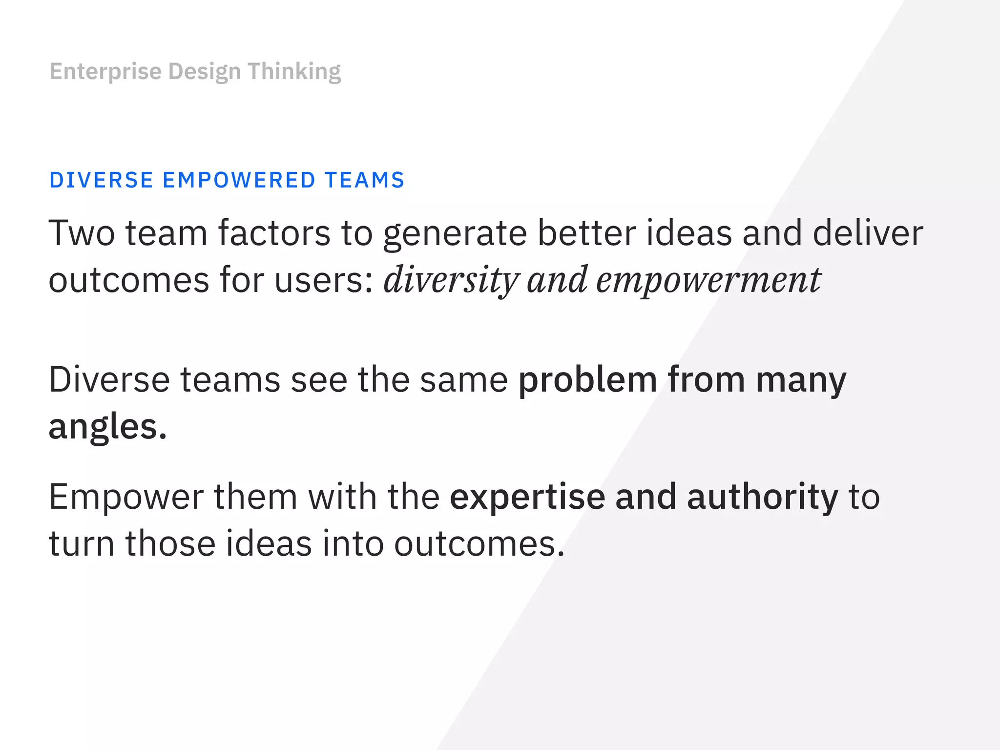 Enterprise Design Thinking
DIVERSE EMPOWERED TEAMS
Two team factors to generate better ideas and deliver
outcomes for users: diversity and empowerment
Diverse teams see the same problem from many
angles.
Empower them with the expertise and authority to
turn those ideas into outcomes.
 