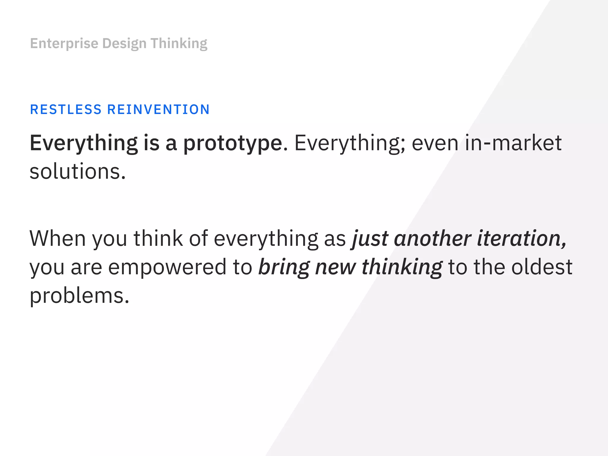Enterprise Design Thinking
RESTLESS REINVENTION
Everything is a prototype. Everything; even in-market
solutions.
When you think of everything as just another iteration,
you are empowered to bring new thinking to the oldest
problems.
 
