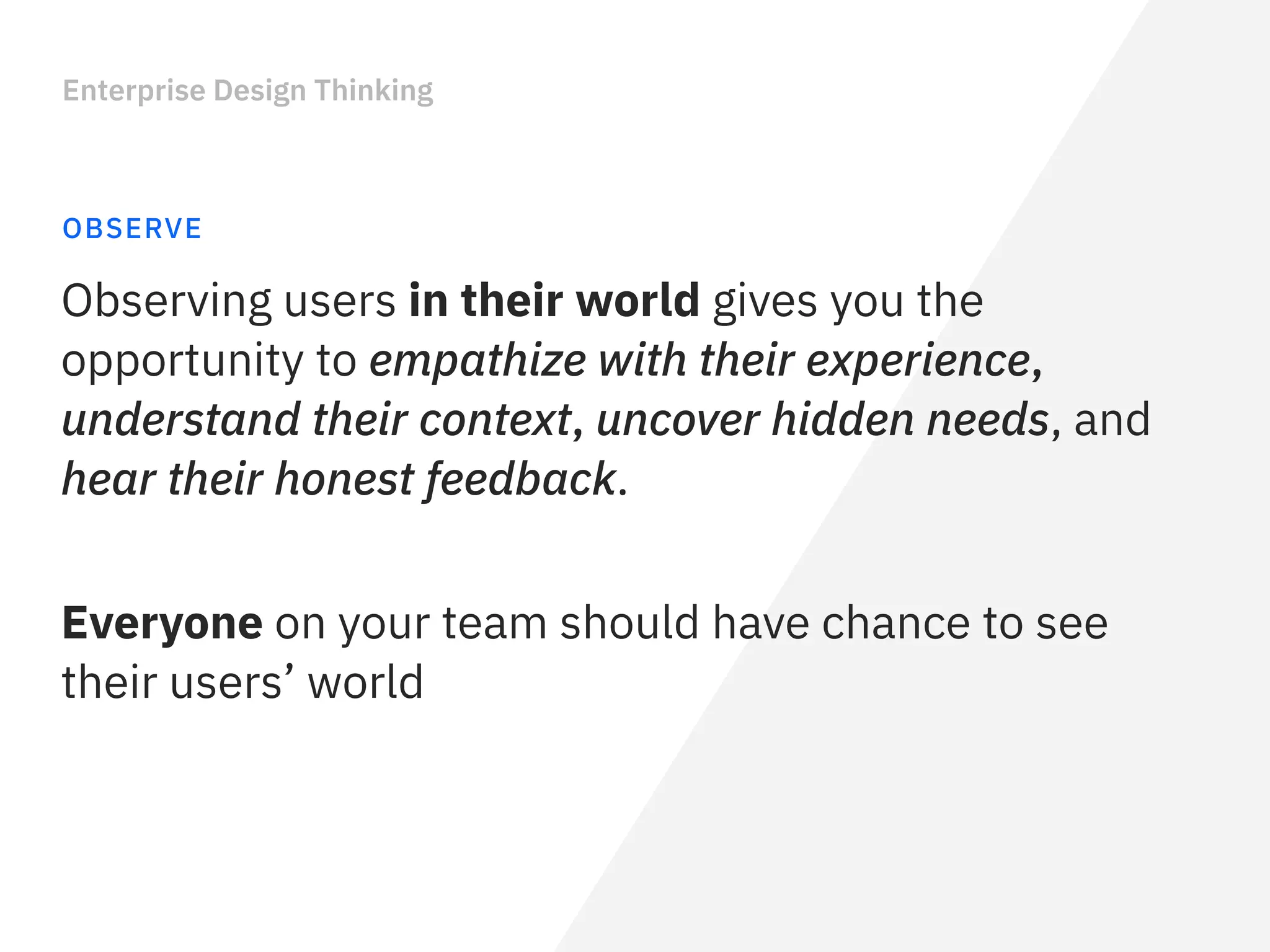 Enterprise Design Thinking
OBSERVE
Everyone on your team should have chance to see
their users’ world 
Observing users in their world gives you the
opportunity to empathize with their experience,
understand their context, uncover hidden needs, and
hear their honest feedback.
 
