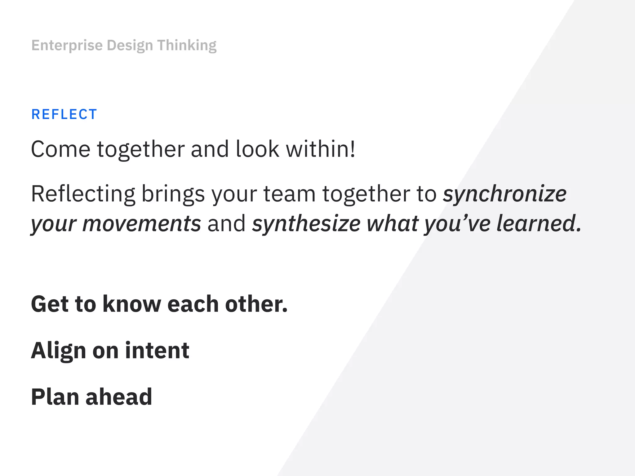 Enterprise Design Thinking
REFLECT
Reflecting brings your team together to synchronize
your movements and synthesize what you’ve learned.
Come together and look within!
Get to know each other.
Align on intent
Plan ahead
 