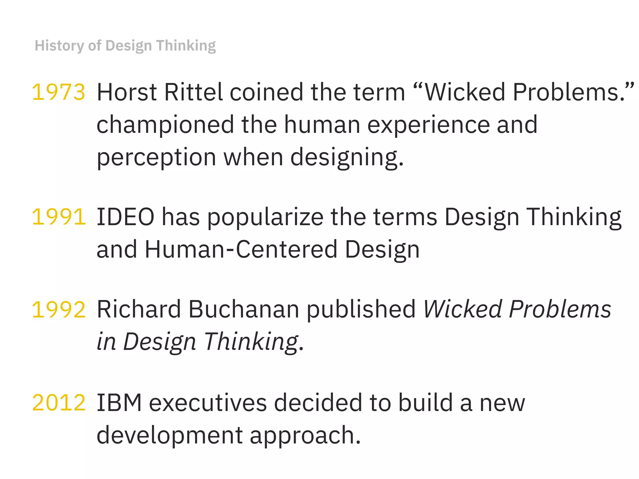 History of Design Thinking
Horst Rittel coined the term “Wicked Problems.”
championed the human experience and
perception when designing.
1973
Richard Buchanan published Wicked Problems
in Design Thinking.
1992
IDEO has popularize the terms Design Thinking
and Human-Centered Design
1991
IBM executives decided to build a new
development approach.
2012
 