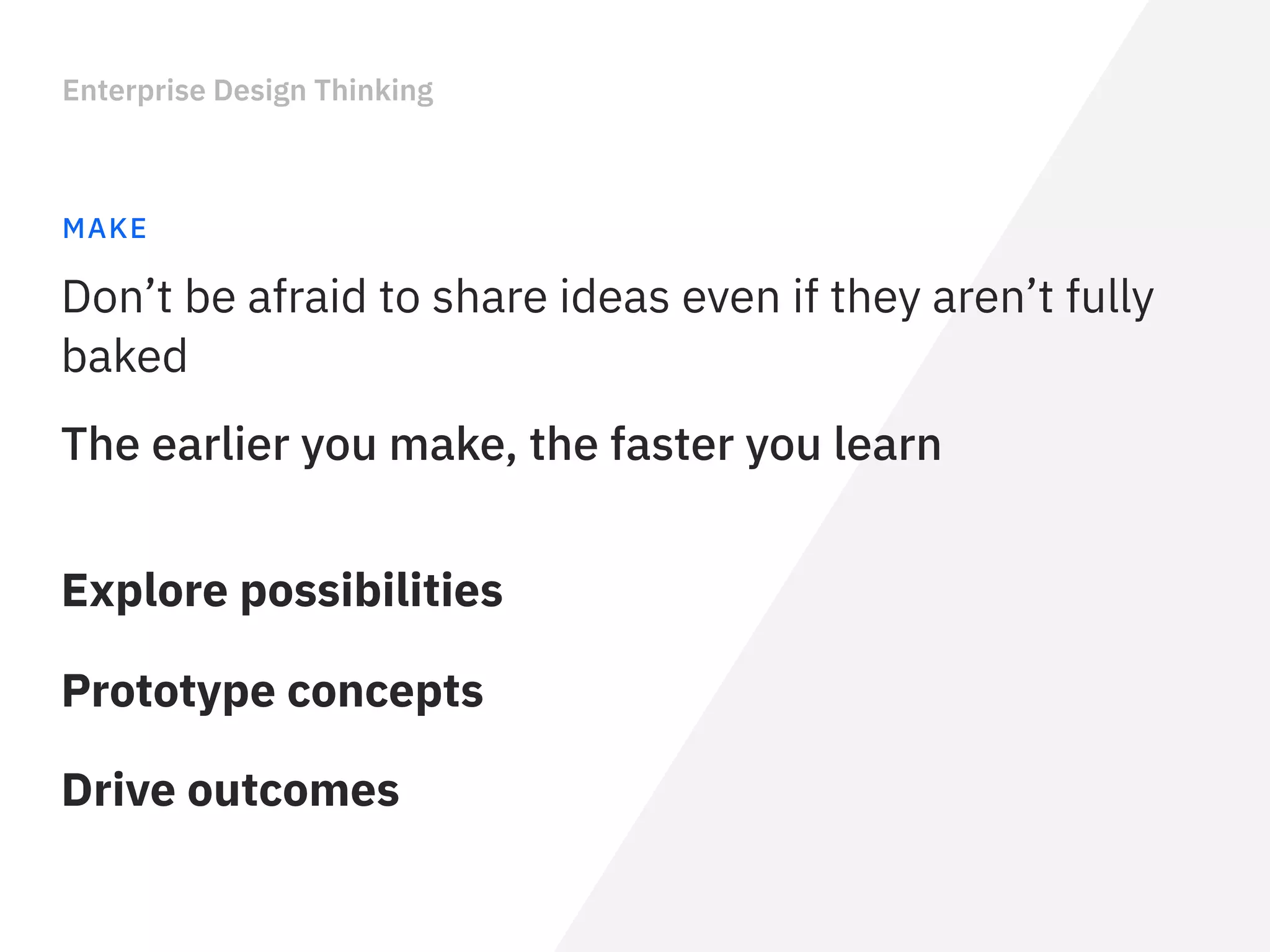 Enterprise Design Thinking
MAKE
Explore possibilities
The earlier you make, the faster you learn
Don’t be afraid to share ideas even if they aren’t fully
baked
Prototype concepts
Drive outcomes
 