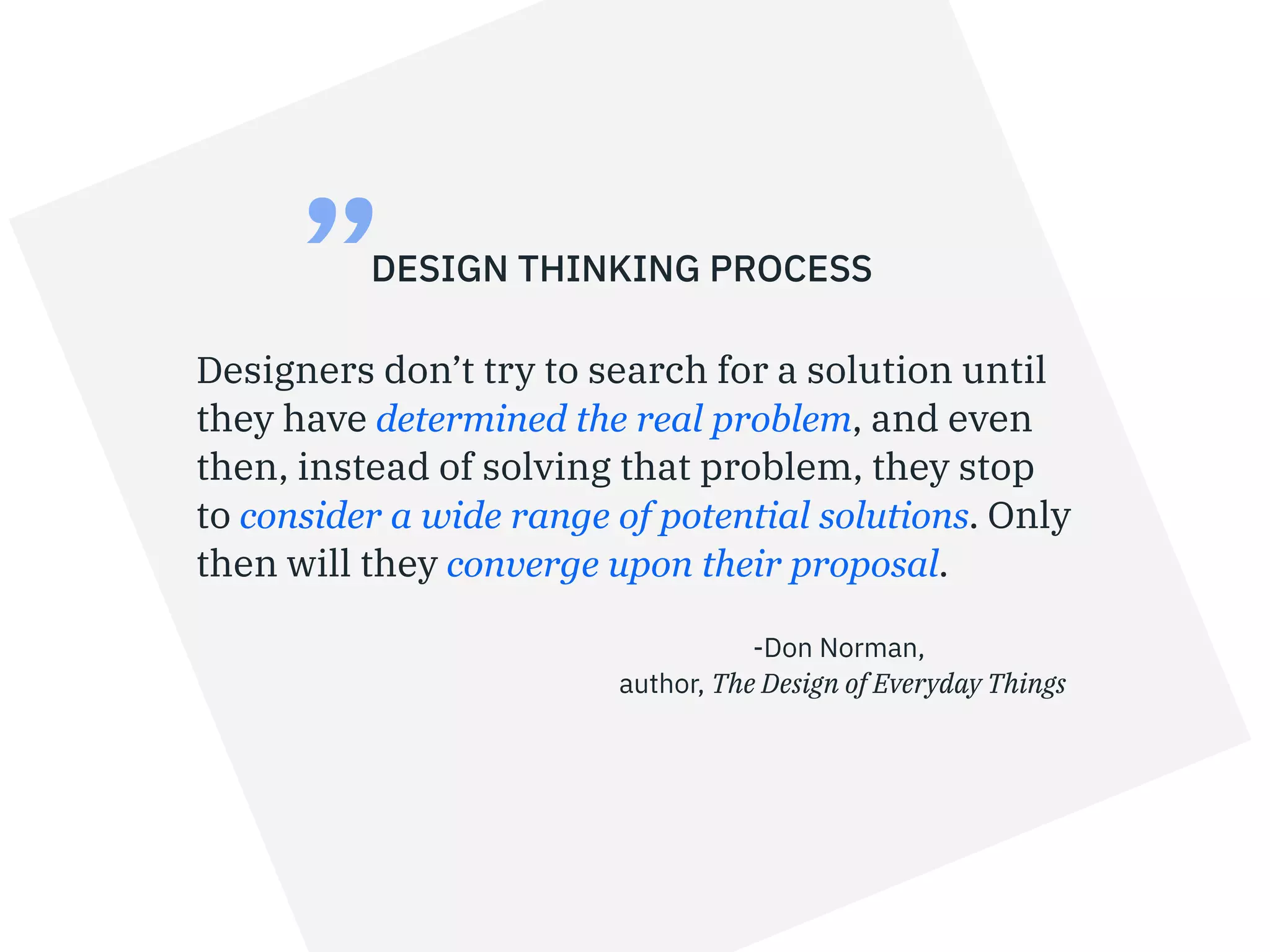 Designers don’t try to search for a solution until
they have determined the real problem, and even
then, instead of solving that problem, they stop
to consider a wide range of potential solutions. Only
then will they converge upon their proposal.
DESIGN THINKING PROCESS
-Don Norman,
author, The Design of Everyday Things
”
 