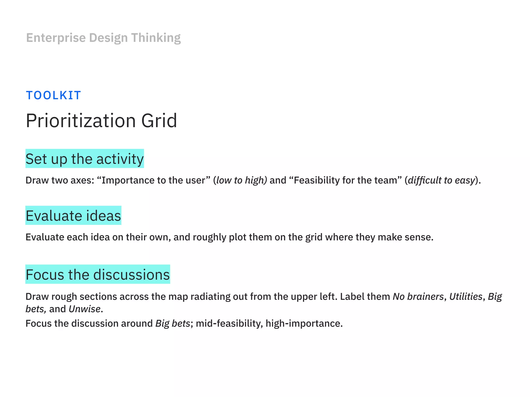 Enterprise Design Thinking
TOOLKIT
Prioritization Grid
Draw two axes: “Importance to the user” (low to high) and “Feasibility for the team” (difﬁcult to easy).
Set up the activity
Evaluate each idea on their own, and roughly plot them on the grid where they make sense.
Evaluate ideas
Draw rough sections across the map radiating out from the upper left. Label them No brainers, Utilities, Big
bets, and Unwise.
Focus the discussion around Big bets; mid-feasibility, high-importance.
Focus the discussions
 