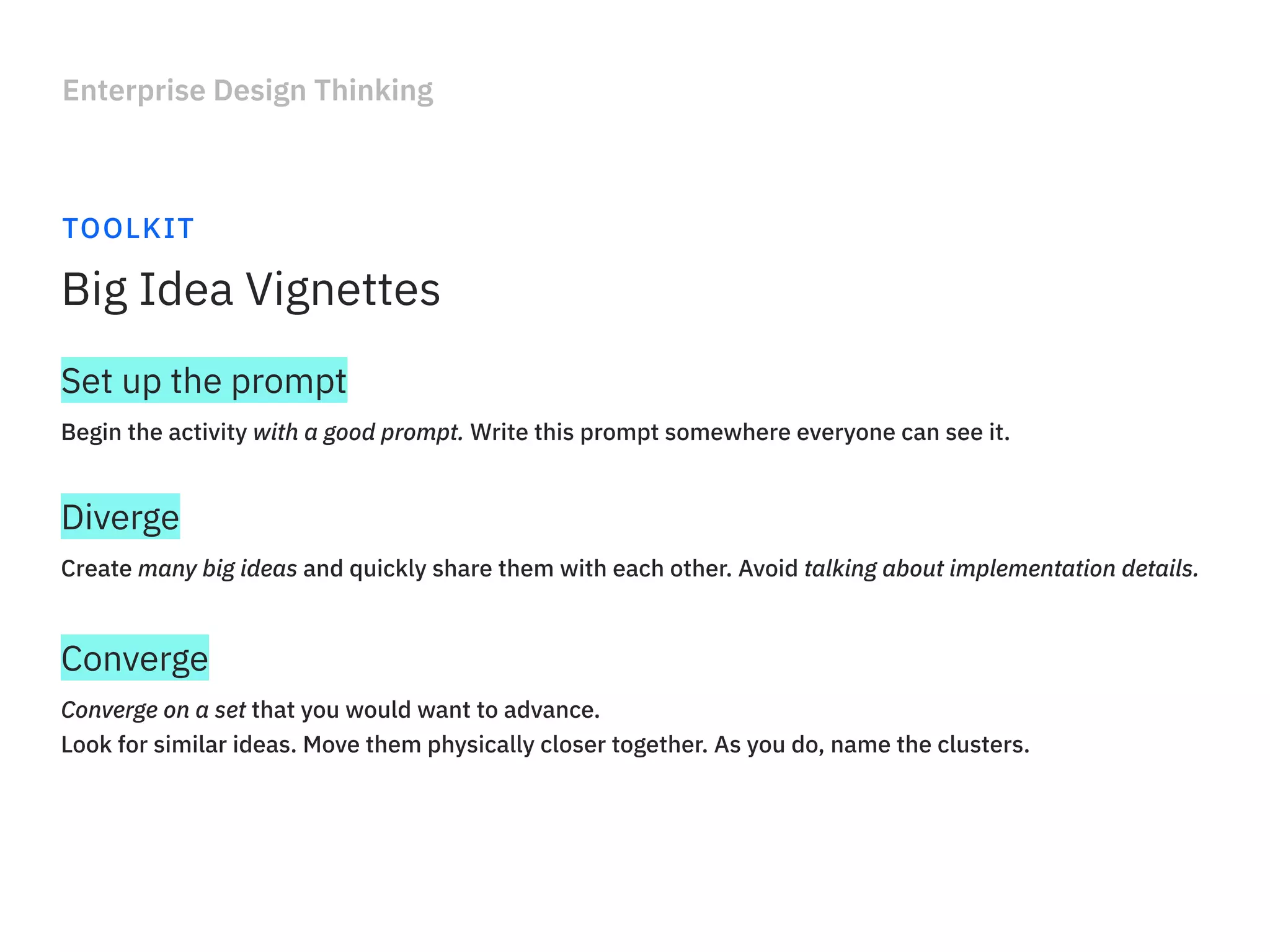 Enterprise Design Thinking
TOOLKIT
Big Idea Vignettes
Begin the activity with a good prompt. Write this prompt somewhere everyone can see it.
Set up the prompt
Create many big ideas and quickly share them with each other. Avoid talking about implementation details.
Diverge
Converge on a set that you would want to advance.
Look for similar ideas. Move them physically closer together. As you do, name the clusters.
Converge
 