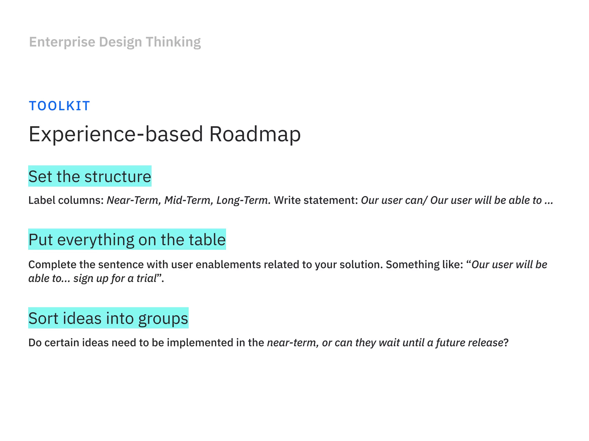 Enterprise Design Thinking
TOOLKIT
Experience-based Roadmap
Label columns: Near-Term, Mid-Term, Long-Term. Write statement: Our user can/ Our user will be able to …
Set the structure
Complete the sentence with user enablements related to your solution. Something like: “Our user will be
able to... sign up for a trial”.
Put everything on the table
Do certain ideas need to be implemented in the near-term, or can they wait until a future release?
Sort ideas into groups
 