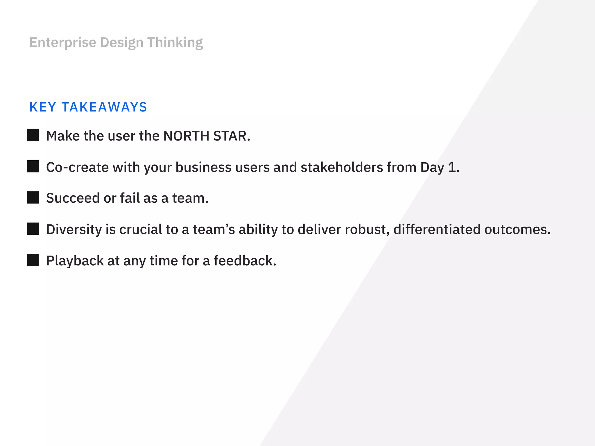 Enterprise Design Thinking
KEY TAKEAWAYS
Make the user the NORTH STAR.
Co-create with your business users and stakeholders from Day 1.
Diversity is crucial to a team’s ability to deliver robust, differentiated outcomes.
Playback at any time for a feedback.
Succeed or fail as a team.
 
