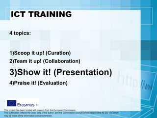 This project has been funded with support from the European Commission.
This publication reflects the views only of the author, and the Commission cannot be held responsible for any use which
may be made of the information contained therein.
ICT TRAINING
4 topics:
1)Scoop it up! (Curation)
2)Team it up! (Collaboration)
3)Show it! (Presentation)
4)Praise it! (Evaluation)
 