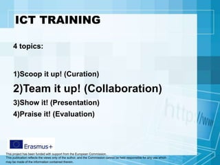 This project has been funded with support from the European Commission.
This publication reflects the views only of the author, and the Commission cannot be held responsible for any use which
may be made of the information contained therein.
ICT TRAINING
4 topics:
1)Scoop it up! (Curation)
2)Team it up! (Collaboration)
3)Show it! (Presentation)
4)Praise it! (Evaluation)
 
