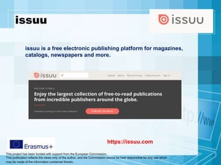 This project has been funded with support from the European Commission.
This publication reflects the views only of the author, and the Commission cannot be held responsible for any use which
may be made of the information contained therein.
issuu
https://issuu.com
issuu is a free electronic publishing platform for magazines,
catalogs, newspapers and more.
 