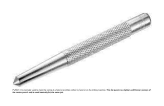 PUNCH -It is normally used to mark the centre of a hole to be drilled, either by hand or on the drilling machine. The dot punch is a lighter and thinner version of
the centre punch and is used basically for the same job.
 
