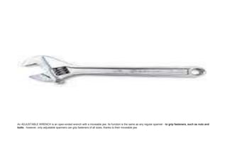 An ADJUSTABLE WRENCH is an open-ended wrench with a moveable jaw. Its function is the same as any regular spanner - to grip fasteners, such as nuts and
bolts - however, only adjustable spanners can grip fasteners of all sizes, thanks to their moveable jaw.
 