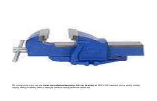 The primary function of any vise is to hold an object safety and securely so that it can be worked on. BENCH VISE make work such as sanding, finishing,
chipping, sawing, and welding easier by freeing the operator's hands to perform the needed task.
 