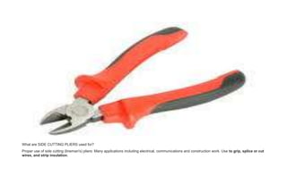What are SIDE CUTTING PLIERS used for?
Proper use of side cutting (lineman's) pliers: Many applications including electrical, communications and construction work. Use to grip, splice or cut
wires, and strip insulation.
 