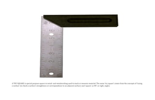 A TRY SQUARE is special purpose square in wood- and metalworking used to mark or measure material. The name ‘try square’ comes from the concepts of ‘trying
a surface’ (to check a surface’s straightness or correspondence to an adjacent surface) and ‘square’ (a 90°, or right, angle).
 