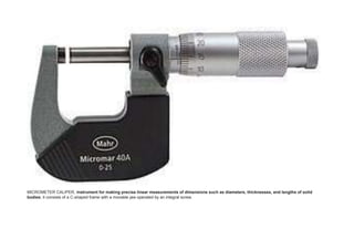MICROMETER CALIPER, instrument for making precise linear measurements of dimensions such as diameters, thicknesses, and lengths of solid
bodies; it consists of a C-shaped frame with a movable jaw operated by an integral screw.
 