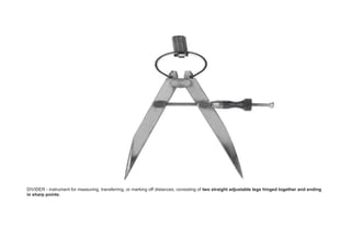 DIVIDER - instrument for measuring, transferring, or marking off distances, consisting of two straight adjustable legs hinged together and ending
in sharp points.
 
