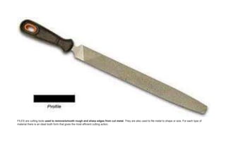 FILES are cutting tools used to remove/smooth rough and sharp edges from cut metal. They are also used to file metal to shape or size. For each type of
material there is an ideal tooth form that gives the most efficient cutting action.
 