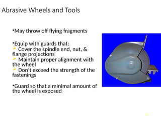 Abrasive Wheels and Tools
•May throw off flying fragments
•Equip with guards that:
 Cover the spindle end, nut, &
flange projections
 Maintain proper alignment with
the wheel
 Don’t exceed the strength of the
fastenings
•Guard so that a minimal amount of
the wheel is exposed
11
 