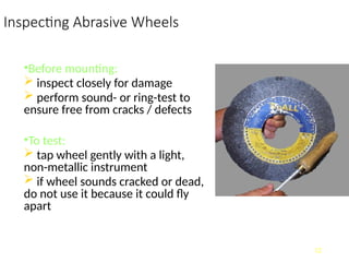 Inspecting Abrasive Wheels
•Before mounting:
 inspect closely for damage
 perform sound- or ring-test to
ensure free from cracks / defects
•To test:
 tap wheel gently with a light,
non-metallic instrument
 if wheel sounds cracked or dead,
do not use it because it could fly
apart
12
 