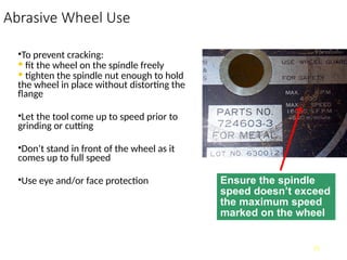 Abrasive Wheel Use
•To prevent cracking:
• fit the wheel on the spindle freely
• tighten the spindle nut enough to hold
the wheel in place without distorting the
flange
•Let the tool come up to speed prior to
grinding or cutting
•Don’t stand in front of the wheel as it
comes up to full speed
•Use eye and/or face protection
13
Ensure the spindle
speed doesn’t exceed
the maximum speed
marked on the wheel
 