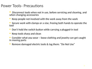 Power Tools- Precautions
• Disconnect tools when not in use, before servicing and cleaning, and
when changing accessories
• Keep people not involved with the work away from the work
• Secure work with clamps or a vise, freeing both hands to operate the
tool
• Don’t hold the switch button while carrying a plugged-in tool
• Keep tools sharp and clean
• Consider what you wear – loose clothing and jewelry can get caught
in moving parts
• Remove damaged electric tools & tag them: “Do Not Use”
7
 
