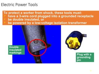 Electric Power Tools
9
To protect a worker from shock, these tools must:
 have a 3-wire cord plugged into a grounded receptacle
 be double insulated, or
 be powered by a low-voltage isolation transformer
Double
insulated
markings
Plug with a
grounding
pin
 