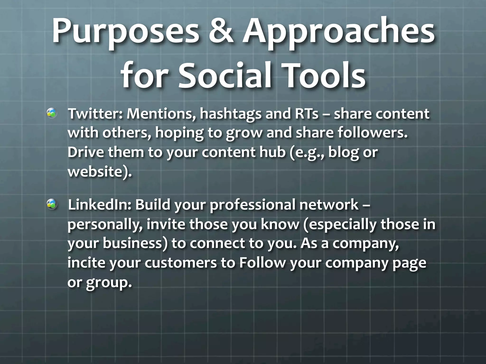 Purposes	
  &	
  Approaches	
  
    for	
  Social	
  Tools	
  
!   Twitter:	
  Mentions,	
  hashtags	
  and	
  RTs	
  –	
  share	
  content	
  
    with	
  others,	
  hoping	
  to	
  grow	
  and	
  share	
  followers.	
  
    Drive	
  them	
  to	
  your	
  content	
  hub	
  (e.g.,	
  blog	
  or	
  
    website).	
  	
  

!   LinkedIn:	
  Build	
  your	
  professional	
  network	
  –	
  
    personally,	
  invite	
  those	
  you	
  know	
  (especially	
  those	
  in	
  
    your	
  business)	
  to	
  connect	
  to	
  you.	
  As	
  a	
  company,	
  
    incite	
  your	
  customers	
  to	
  Follow	
  your	
  company	
  page	
  
    or	
  group.	
  	
  
 