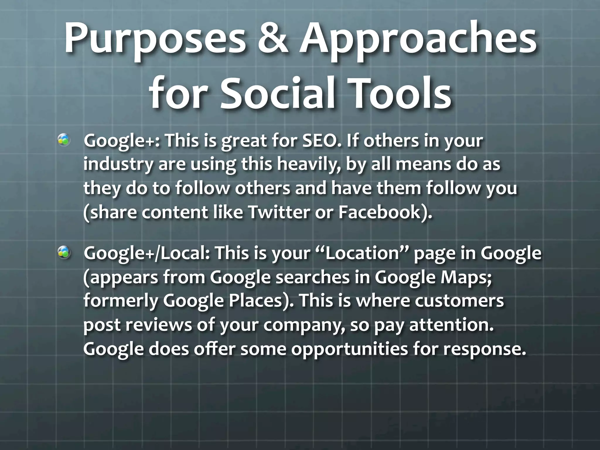 Purposes	
  &	
  Approaches	
  
     for	
  Social	
  Tools	
  
!   Google+:	
  This	
  is	
  great	
  for	
  SEO.	
  If	
  others	
  in	
  your	
  
    industry	
  are	
  using	
  this	
  heavily,	
  by	
  all	
  means	
  do	
  as	
  
    they	
  do	
  to	
  follow	
  others	
  and	
  have	
  them	
  follow	
  you	
  
    (share	
  content	
  like	
  Twitter	
  or	
  Facebook).	
  	
  

!   Google+/Local:	
  This	
  is	
  your	
  “Location”	
  page	
  in	
  Google	
  
    (appears	
  from	
  Google	
  searches	
  in	
  Google	
  Maps;	
  
    formerly	
  Google	
  Places).	
  This	
  is	
  where	
  customers	
  
    post	
  reviews	
  of	
  your	
  company,	
  so	
  pay	
  attention.	
  
    Google	
  does	
  oﬀer	
  some	
  opportunities	
  for	
  response.	
  	
  
 