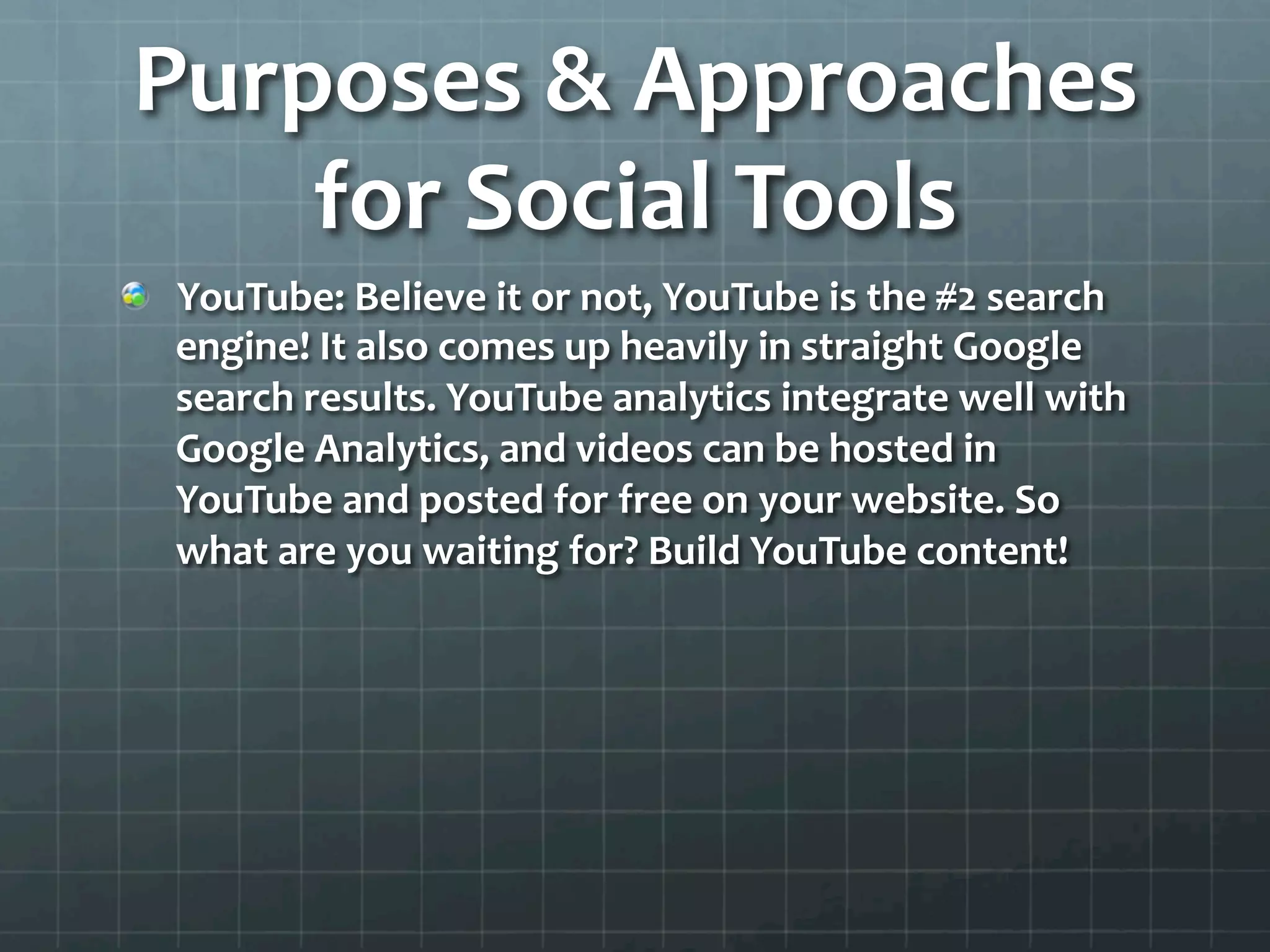 Purposes	
  &	
  Approaches	
  
    for	
  Social	
  Tools	
  
!   YouTube:	
  Believe	
  it	
  or	
  not,	
  YouTube	
  is	
  the	
  #2	
  search	
  
    engine!	
  It	
  also	
  comes	
  up	
  heavily	
  in	
  straight	
  Google	
  
    search	
  results.	
  YouTube	
  analytics	
  integrate	
  well	
  with	
  
    Google	
  Analytics,	
  and	
  videos	
  can	
  be	
  hosted	
  in	
  
    YouTube	
  and	
  posted	
  for	
  free	
  on	
  your	
  website.	
  So	
  
    what	
  are	
  you	
  waiting	
  for?	
  Build	
  YouTube	
  content!	
  	
  
 