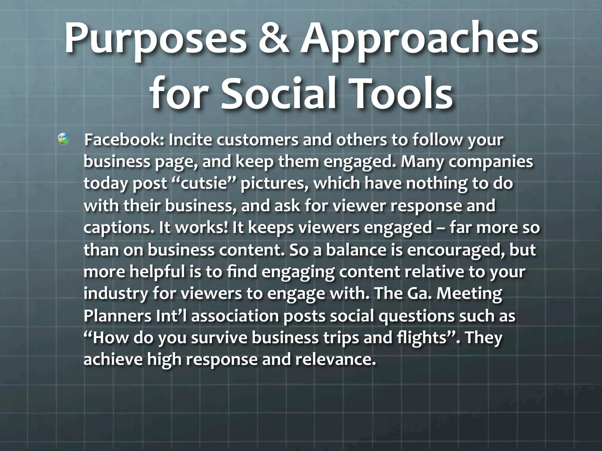 Purposes	
  &	
  Approaches	
  
     for	
  Social	
  Tools	
  
!   Facebook:	
  Incite	
  customers	
  and	
  others	
  to	
  follow	
  your	
  
    business	
  page,	
  and	
  keep	
  them	
  engaged.	
  Many	
  companies	
  
    today	
  post	
  “cutsie”	
  pictures,	
  which	
  have	
  nothing	
  to	
  do	
  
    with	
  their	
  business,	
  and	
  ask	
  for	
  viewer	
  response	
  and	
  
    captions.	
  It	
  works!	
  It	
  keeps	
  viewers	
  engaged	
  –	
  far	
  more	
  so	
  
    than	
  on	
  business	
  content.	
  So	
  a	
  balance	
  is	
  encouraged,	
  but	
  
    more	
  helpful	
  is	
  to	
  ﬁnd	
  engaging	
  content	
  relative	
  to	
  your	
  
    industry	
  for	
  viewers	
  to	
  engage	
  with.	
  The	
  Ga.	
  Meeting	
  
    Planners	
  Int’l	
  association	
  posts	
  social	
  questions	
  such	
  as	
  
    “How	
  do	
  you	
  survive	
  business	
  trips	
  and	
  ﬂights”.	
  They	
  
    achieve	
  high	
  response	
  and	
  relevance.	
  	
  
 